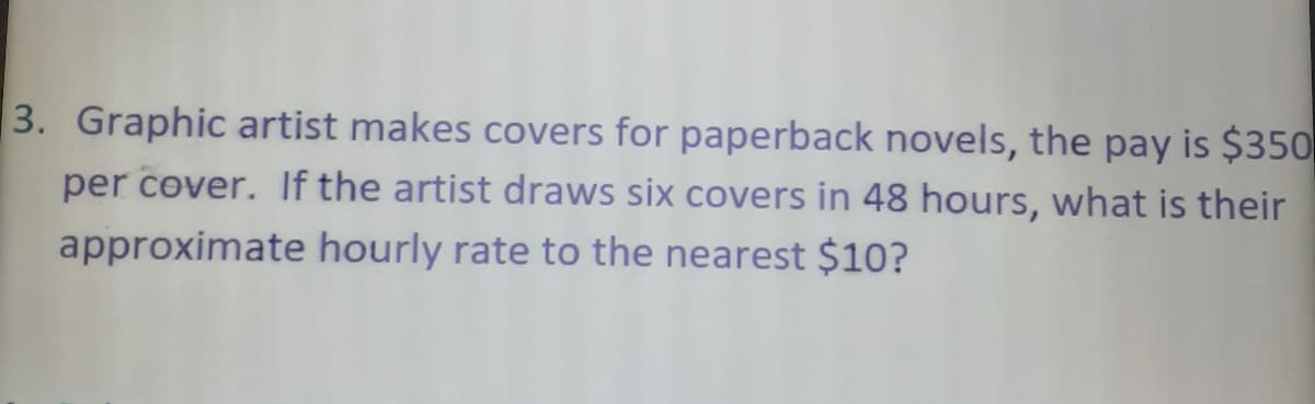 3. Graphic artist makes covers for paperback novels, the pay is $350
per cover. If the artist draws six covers in 48 hours, what is their
approximate hourly rate to the nearest $10?
