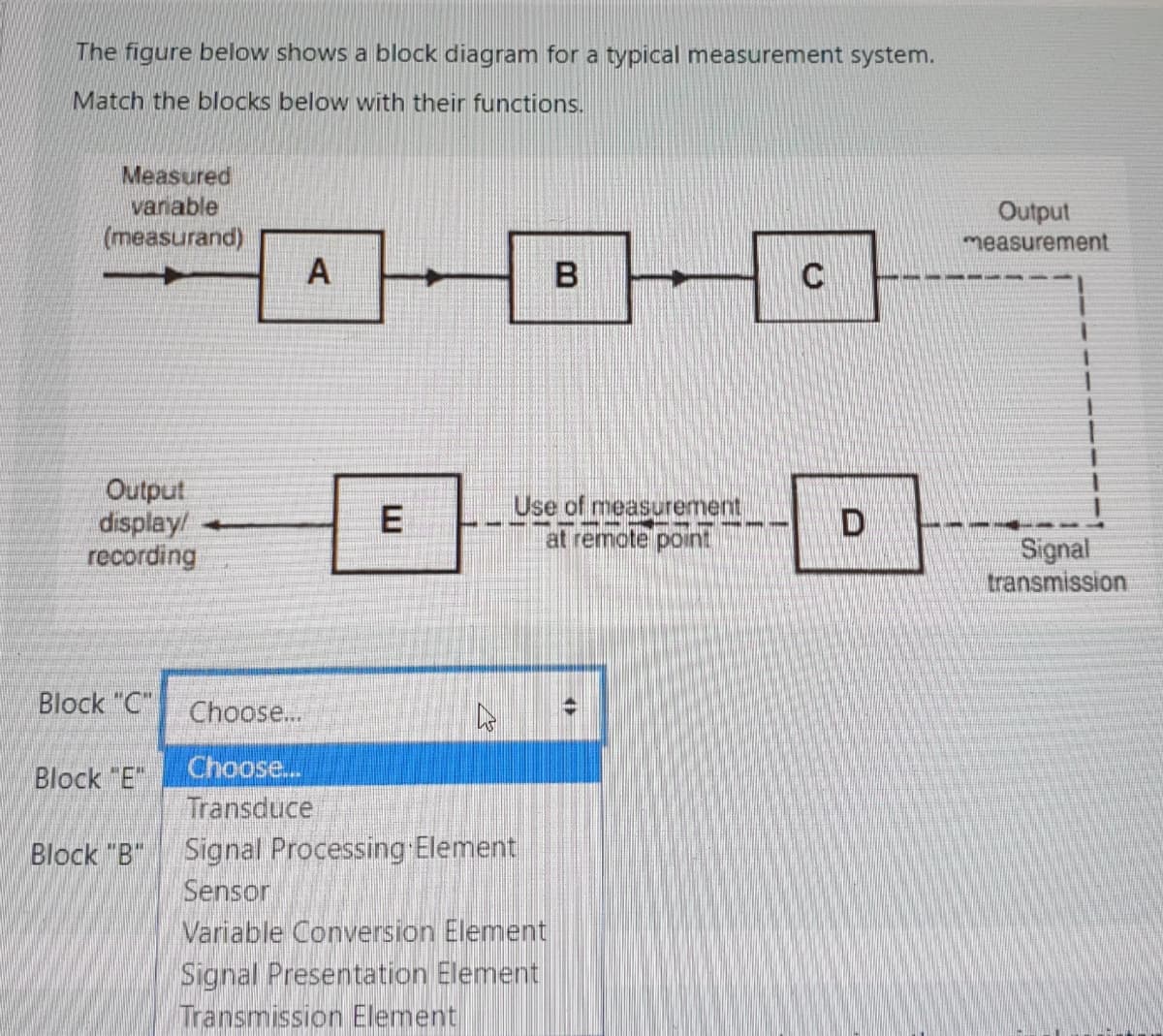 The figure below shows a block diagram for a typical measurement system.
Match the blocks below with their functions.
Measured
variable
Output
measurement
(measurand)
А
C
Output
display/
recording
Use of measurement
at remote point
D
--- --- ---
Signal
transmission
Block "C" Choose...
Block "E"
Choose...
Transduce
Signal Processing Element
Sensor
Variable Conversion Element
Signal Presentation Element
Transmission Element
Block "B"
