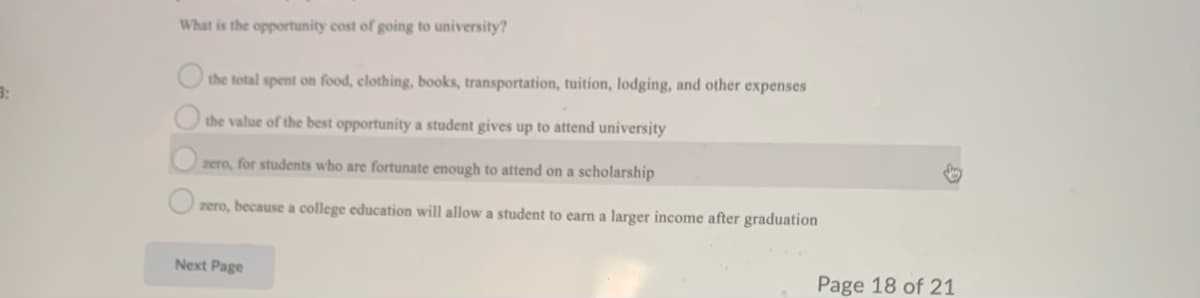 What is the opportunity cost of going to university?
the total spent on food, clothing, books, transportation, tuition, lodging, and other expenses
the value of the best opportunity a student gives up to attend university
zero, for students who are fortunate enough to attend on a scholarship
zero, because a college education will allow a student to earn a larger income after graduation
Next Page
Page 18 of 21
