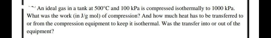 An ideal gas in a tank at 500°C and 100 kPa is compressed isothermally to 1000 kPa.
What was the work (in J/g mol) of compression? And how much heat has to be transferred to
or from the compression equipment to keep it isothermal. Was the transfer into or out of the
equipment?
