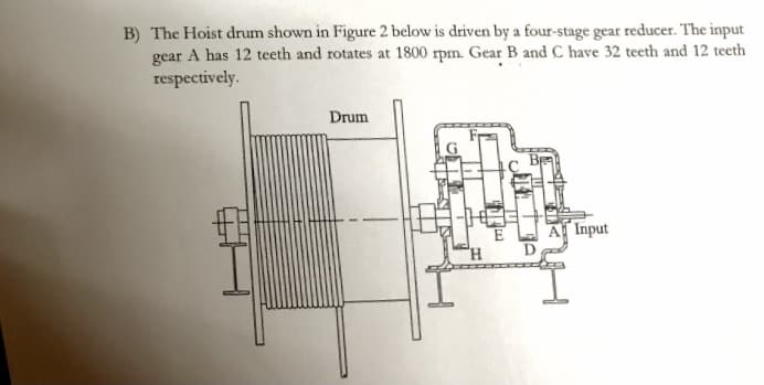 B) The Hoist drum shown in Figure 2 below is driven by a four-stage gear reducer. The input
gear A has 12 teeth and rotates at 1800 rpm. Gear B and C have 32 teeth and 12 teeth
respectively.
Drum
A Input
E
D
H.
