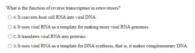What is the function of reverse transcriptase in retroviruses?
O A. It converts host cell RNA into viral DNA.
B. It uses viral RNA as a template for making more viral RNA genomes.
O. It translates viral RNA into proteins.
D. It uses viral RNA as a template for DNA synthesis, that is, it makes complementary DNA.
