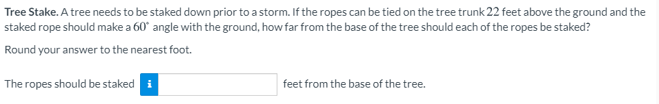 Tree Stake. A tree needs to be staked down prior to a storm. If the ropes can be tied on the tree trunk 22 feet above the ground and the
staked rope should make a 60° angle with the ground, how far from the base of the tree should each of the ropes be staked?
Round your answer to the nearest foot.
The ropes should be staked i
feet from the base of the tree.
