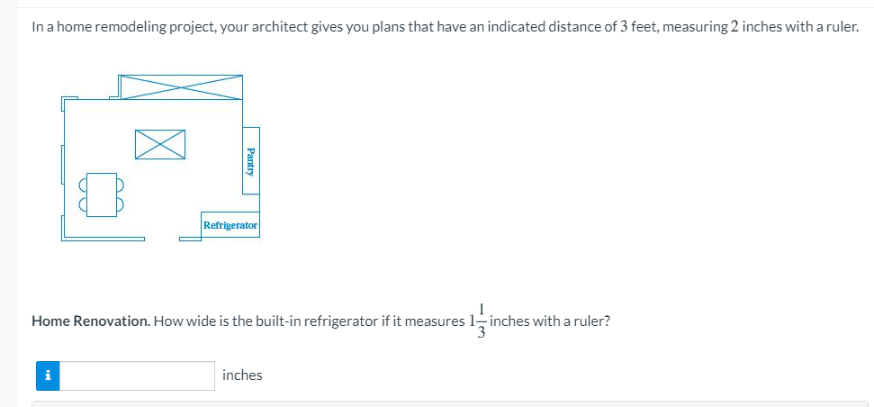 In a home remodeling project, your architect gives you plans that have an indicated distance of 3 feet, measuring 2 inches with a ruler.
Refrigerator
Home Renovation. How wide is the built-in refrigerator if it measures
inches with a ruler?
i
inches
Pantry
