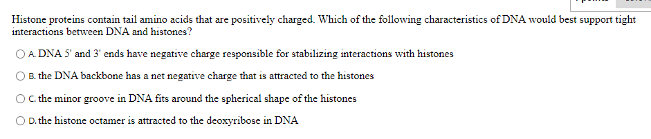 Histone proteins contain tail amino acids that are positively charged. Which of the following characteristics of DNA would best support tight
interactions between DNA and histones?
O A. DNA 5' and 3' ends have negative charge responsible for stabilizing interactions with histones
O B. the DNA backbone has a net negative charge that is attracted to the histones
O .the minor groove in DNA fits around the spherical shape of the histones
O D. the histone octamer is attracted to the deoxyribose in DNA

