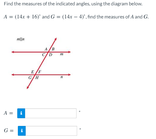 Find the measures of the indicated angles, using the diagram below.
A = (14x + 16)° and G = (14x – 4)°, find the measures of A and G.
m||n
A/B
C/D
m
E F
G/H
A =
i
G =
i
