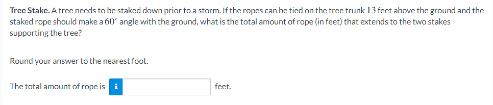 Tree Stake. A tree needs to be staked down prior to a storm. If the ropes can be tied on the tree trunk 13 feet above the ground and the
staked rope should make a 60° angle with the ground, what is the total amount of rope (in feet) that extends to the two stakes
supporting the tree?
Round your answer to the nearest foot.
The total amount of rope is i
feet.
