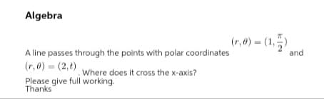 Algebra
(r,0) = (1,)
A line passes through the points with polar coordinates
(r, 0) = (2,t)
Please give full working.
and
Where does it cross the x-axis?
Thanks
