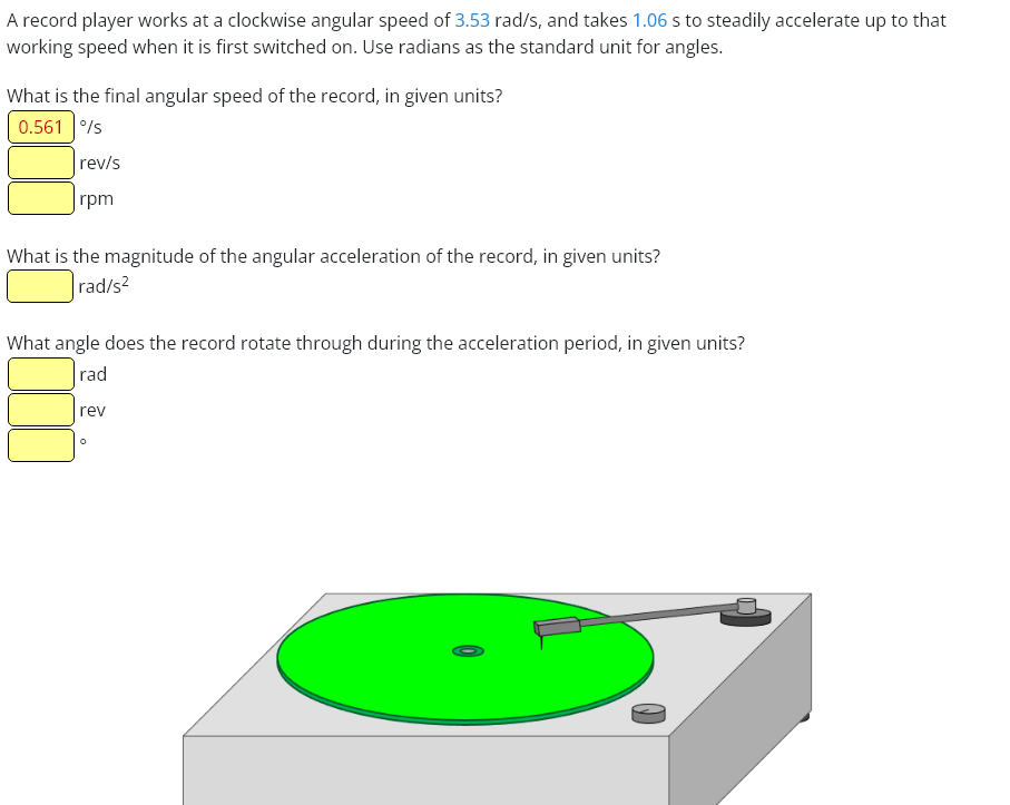 A record player works at a clockwise angular speed of 3.53 rad/s, and takes 1.06 s to steadily accelerate up to that
working speed when it is first switched on. Use radians as the standard unit for angles.
What is the final angular speed of the record, in given units?
0.561 %/s
rev/s
rpm
What is the magnitude of the angular acceleration of the record, in given units?
rad/s²
What angle does the record rotate through during the acceleration period, in given units?
rad
rev