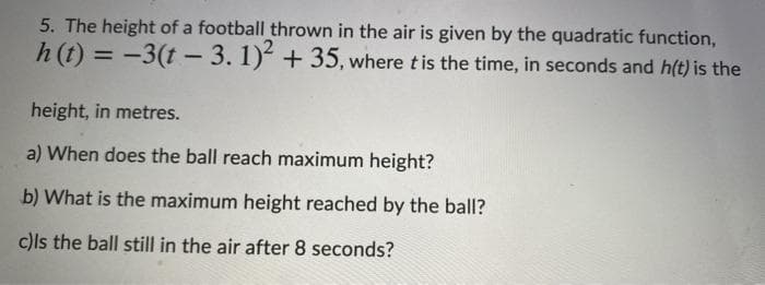 5. The height of a football thrown in the air is given by the quadratic function,
h (t) = -3(t - 3. 1) +35, where tis the time, in seconds and h(t) is the
%3D
height, in metres.
a) When does the ball reach maximum height?
b) What is the maximum height reached by the ball?
c)ls the ball still in the air after 8 seconds?
