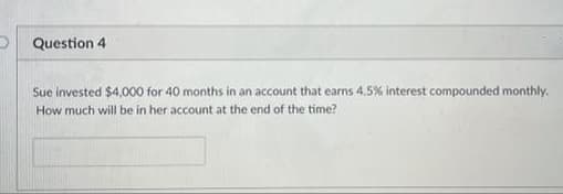 Question 4
Sue invested $4,000 for 40 months in an account that earns 4.5% interest compounded monthly.
How much will be in her account at the end of the time?
I of
