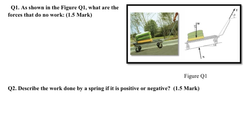 Q1. As shown in the Figure Q1, what are the
forces that do no work: (1.5 Mark)
Figure Q1
Q2. Describe the work done by a spring if it is positive or negative? (1.5 Mark)

