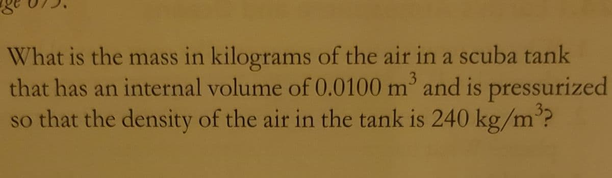 What is the mass in kilograms of the air in a scuba tank
that has an internal volume of 0.0100 m' and is pressurized
so that the density of the air in the tank is 240 kg/m°?
3.
