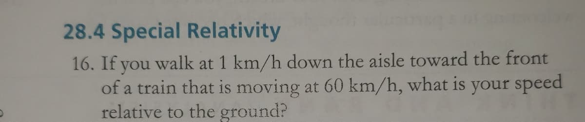28.4 Special Relativity
16. If you walk at 1 km/h down the aisle toward the front
of a train that is moving at 60 km/h, what is your speed
relative to the ground?

