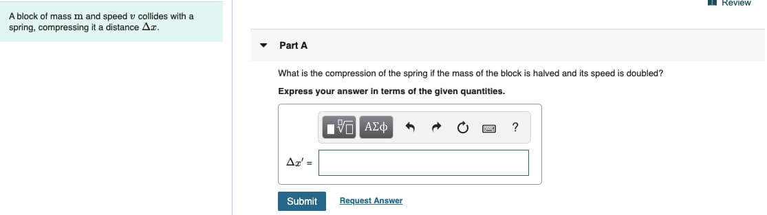 TReview
A block of mass m and speed v collides with a
spring, compressing it a distance Az.
Part A
What is the compression of the spring if the mass of the block is halved and its speed is doubled?
Express your answer in terms of the given quantities.
Πνα ΑΣφ
Δε-
Submit
Request Answer
