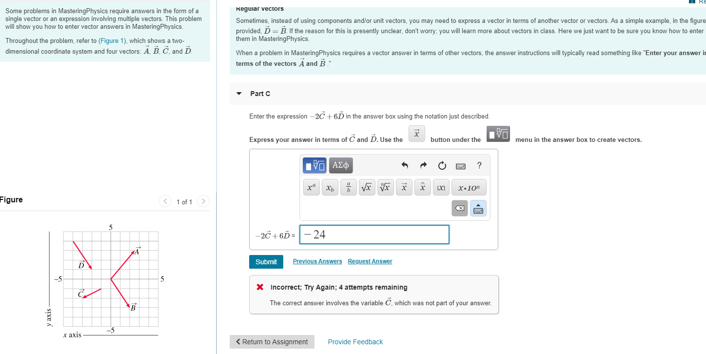 Reguiar vectors
Some problems in MasteringPhysics require answers in the form of a
single vector or an expression involving multiple vectors. This problem
will show you how to enter vector answers in MasteringPhysics.
vector in terms of another vector or vectors. As a simple example, in the figure
Sometimes, instead of using components and/or unit vectors, you may need to express
provided, D = B. If the reason for this is presently unclear, don't worry; you will learn more about vectors in class. Here we just want to be sure you know how to enter
them in MasteringPhysics.
Throughout the problem, refer to (Figure 1), which shows a two-
dimensional coordinate system and four vectors: A, B, C, and D.
When a problem in MasteringPhysics requires a vector answer in terms of other vectors, the answer instructions will typically read something like "Enter your answer in
terms of the vectors A and B."
Part C
Enter the expression -2C + 6D in the answer box using the notation just described.
Express your answer in terms of C and D, Use the
button under the
menu in the answer box to create vectors.
nνα ΑΣφ
хь
X•10"
Figure
< 1 of 1 >
-2C + 6Ď = |- 24
Previous Answers
Request Answer
Submit
-5
X Incorrect; Try Again; 4 attempts remaining
The correct answer involves the variable C, which was not part of your answer.
-5
х ахis
< Return to Assignment
Provide Feedback
y axis
