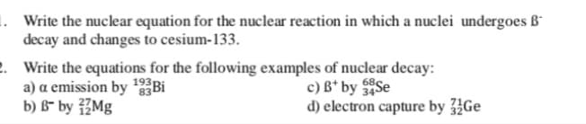 1. Write the nuclear equation for the nuclear reaction in which a nuclei undergoes ß-
decay and changes to cesium-133.
. Write the equations for the following examples of nuclear decay:
a) a emission by Bi
b) B¯ by ŽMg
c) B* by Se
d) electron capture by Ge
