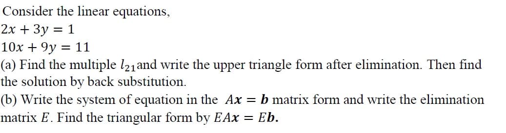 Consider the linear equations,
2х + 3у 3D 1
10x + 9y = 11
(a) Find the multiple l21and write the upper triangle form after elimination. Then find
the solution by back substitution.
(b) Write the system of equation in the Ax = b matrix form and write the elimination
matrix E. Find the triangular form by EAx
Eb.
