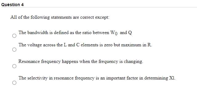 Quèstion 4
All of the following statements are correct except:
The bandwidth is defined as the ratio between Wo and Q
The voltage across the L and C elements is zero but maximum in R.
Resonance frequency happens when the frequency is changing.
The selectivity in resonance frequency is an important factor in determining XI.
