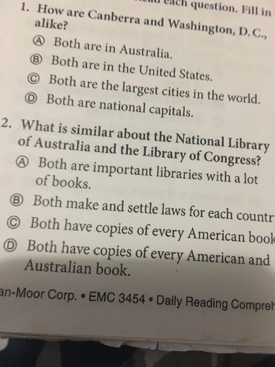 question. Fill in
1. How are Canberra and Washington, D. C.,
alike?
@ Both are in Australia.
® Both are in the United States.
© Both are the largest cities in the world.
O Both are national capitals.
2. What is similar about the National Library
of Australia and the Library of Congress?
@ Both are important libraries with a lot
of books.
® Both make and settle laws for each countr
© Both have copies of every American book
O Both have copies of every American and
Australian book.
an-Moor Corp. EMC 3454 Daily Reading Compre-
