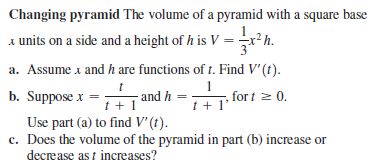 Changing pyramid The volume of a pyramid with a square base
units on a side and a height of h is V =x*h.
a. Assume a and h are functions of t. Find V'(t).
1
for t 2 0.
t + 1*
b. Suppose x =
and h
Use part (a) to find V' (t).
c. Does the volume of the pyramid in part (b) increase or
decrease as t increases?
