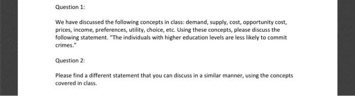 Question 1:
We have discussed the following concepts in class: demand, supply, cost, opportunity cost,
prices, income, preferences, utility, choice, etc. Using these concepts, please discuss the
following statement. "The individuals with higher education levels are less likely to commit
crimes."
Question 2:
Please find a different statement that you can discuss in a similar manner, using the concepts
covered in class.
