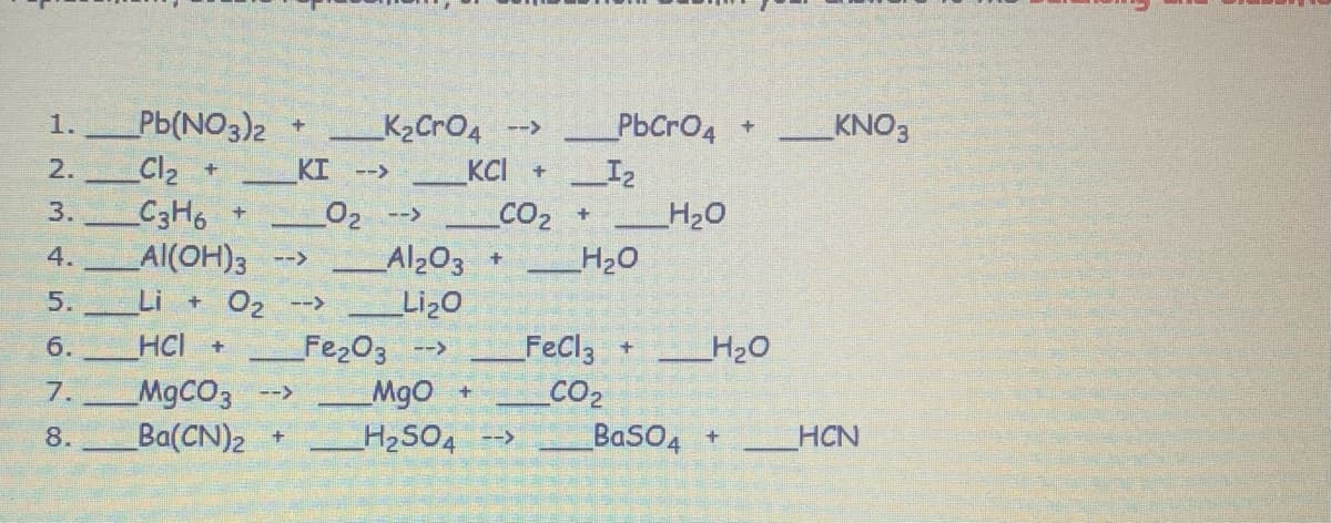 1.
2.
WN
3.
+
5.
6. HCI +
679
_Pb(NO3)2
_Cl₂ +
_C3H6
Al(OH)3 -->
7.
+
+
MgCO3 -->
8. Ba(CN)₂ +
_K₂CrO4 -->
KCI +
CO₂
KI -->
+ O₂ -->
_0₂ -->
_Al₂O3
Li₂O
Fe₂O3 -->
+
MgO +
H₂SO4 -->
PbCrO4
I₂
+ _H₂O
_H₂O
+
FeCl3 + _____H₂O
CO₂
BaSO4 +
KNO3
HCN