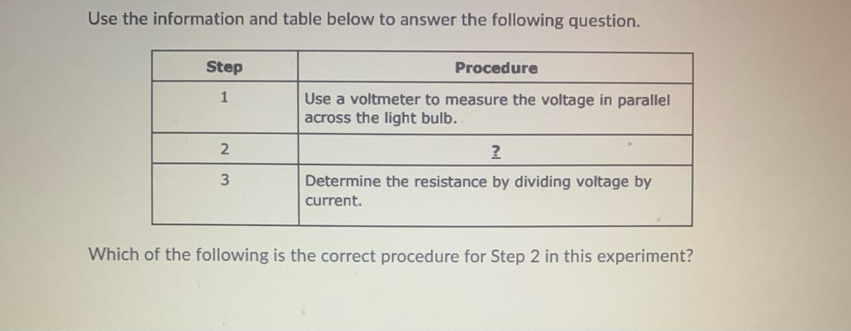 Use the information and table below to answer the following question.
Step
Procedure
1
Use a voltmeter to measure the voltage in parallel
across the light bulb.
Determine the resistance by dividing voltage by
current.
Which of the following is the correct procedure for Step 2 in this experiment?
