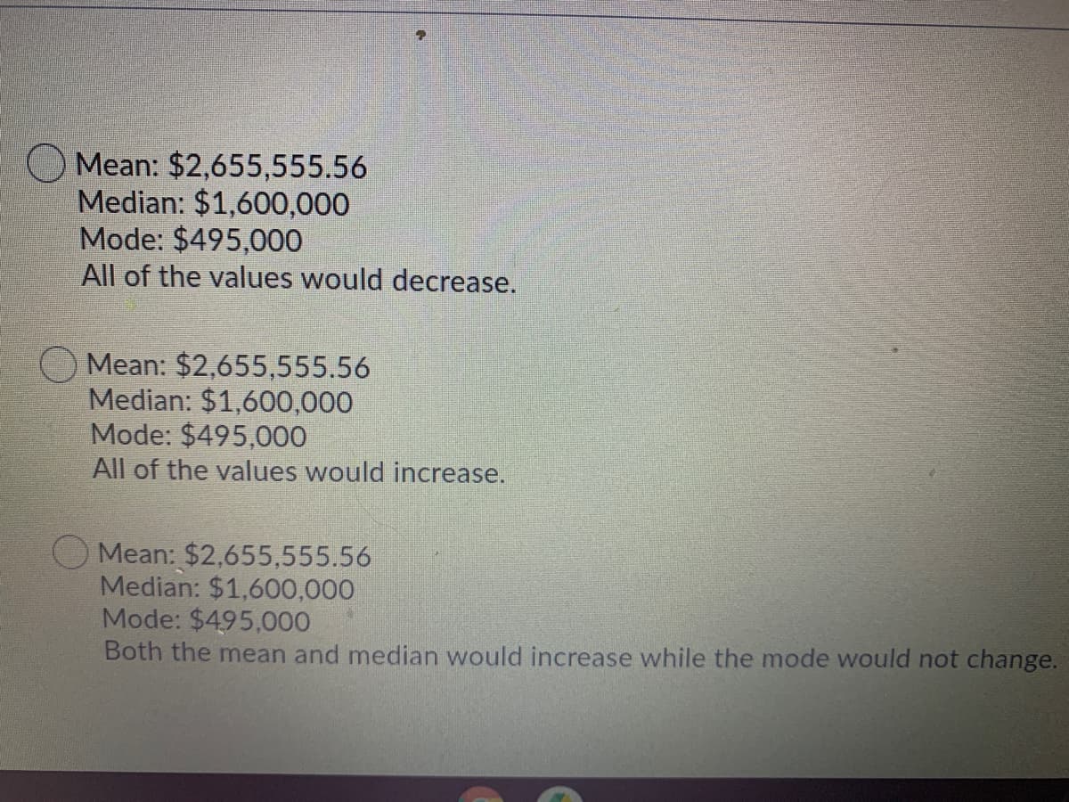 Mean: $2,655,555.56
Median: $1,600,000
Mode: $495,000
All of the values would decrease.
Mean: $2,655,555.56
Median: $1,600,000
Mode: $495,000
All of the values would increase.
Mean: $2,655,555.56
Median: $1,600,000
Mode: $495,000
Both the mean and median would increase while the mode would not change.
