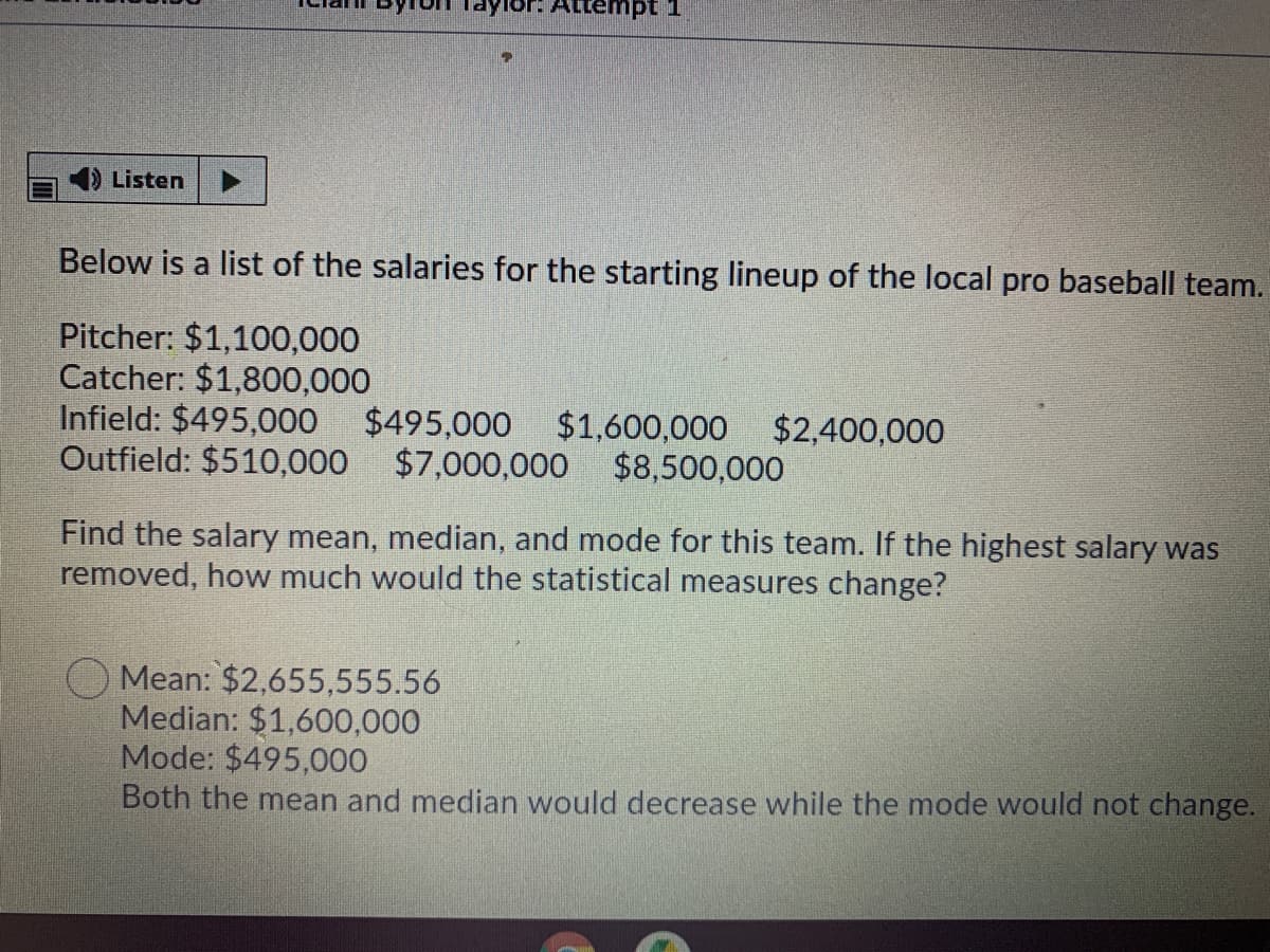 Tor. Attempt 1
Listen
Below is a list of the salaries for the starting lineup of the local pro baseball team.
Pitcher: $1,100,000
Catcher: $1,800,000
Infield: $495,000 $495,000 $1,600,000
Outfield: $510,000 $7,000,000 $8,500,000
$2,400,000
Find the salary mean, median, and mode for this team. If the highest salary was
removed, how much would the statistical measures change?
Mean: $2,655,555.56
Median: $1,600,000
Mode: $495,000
Both the mean and median would decrease while the mode would not change.
