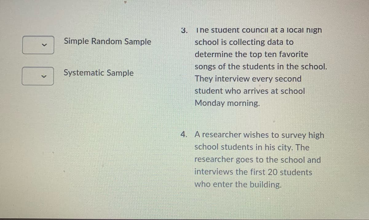 3.
The student council at a local high
Simple Random Sample
school is collecting data to
determine the top ten favorite
songs of the students in the school.
Systematic Sample
They interview every second
student who arrives at school
Monday morning.
4. A researcher wishes to survey high
school students in his city. The
researcher goes to the school and
interviews the first 20 students
who enter the building.
