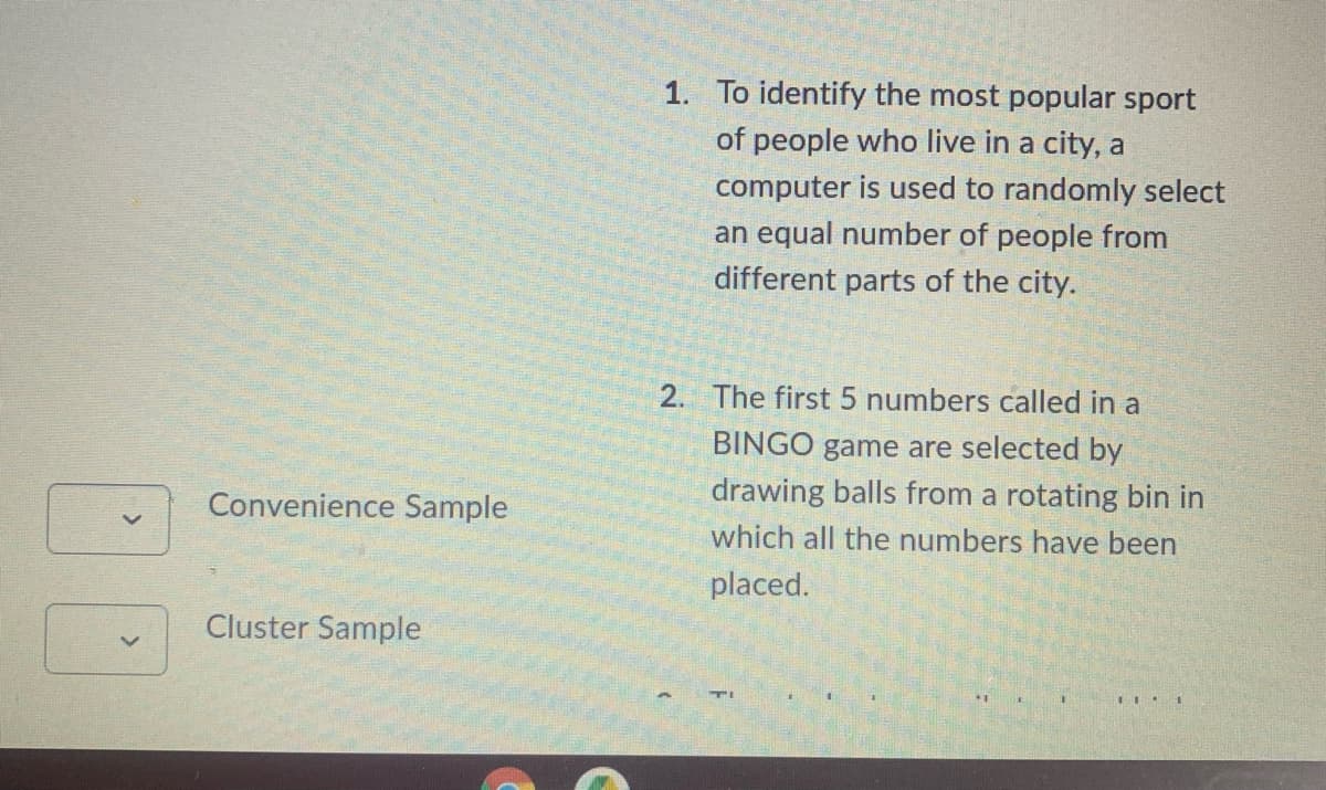 1. To identify the most popular sport
of people who live in a city, a
computer is used to randomly select
an equal number of people from
different parts of the city.
2. The first 5 numbers called in a
BINGO game are selected by
Convenience Sample
drawing balls from a rotating bin in
which all the numbers have been
placed.
Cluster Sample
