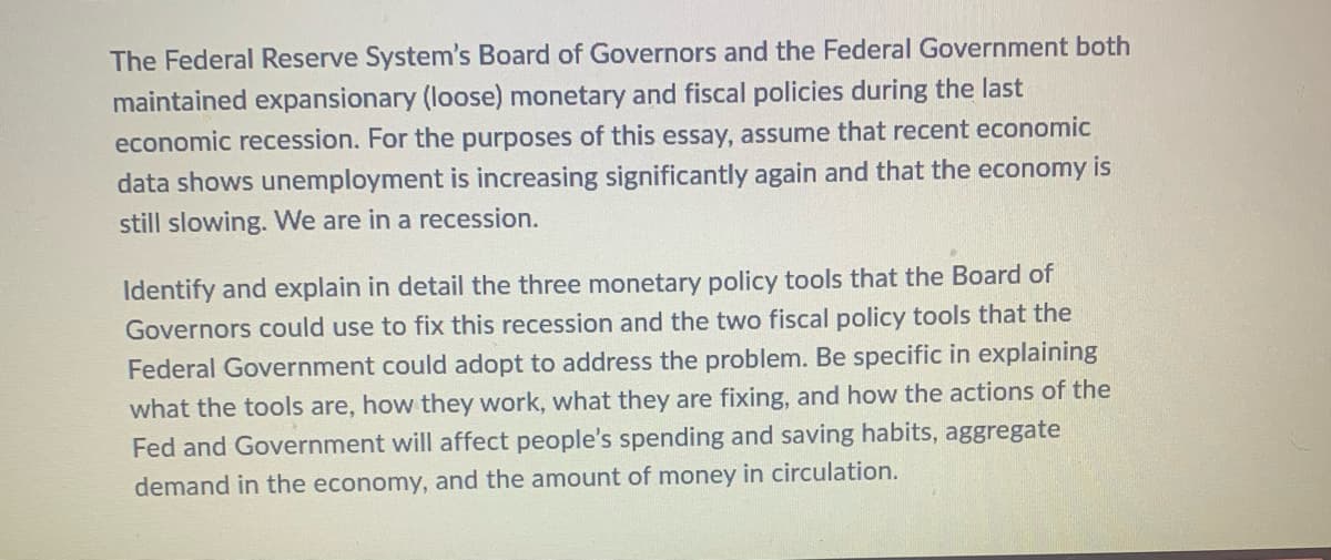 The Federal Reserve System's Board of Governors and the Federal Government both
maintained expansionary (loose) monetary and fiscal policies during the last
economic recession. For the purposes of this essay, assume that recent economic
data shows unemployment is increasing significantly again and that the economy is
still slowing. We are in a recession.
Identify and explain in detail the three monetary policy tools that the Board of
Governors could use to fix this recession and the two fiscal policy tools that the
Federal Government could adopt to address the problem. Be specific in explaining
what the tools are, how they work, what they are fixing, and how the actions of the
Fed and Government will affect people's spending and saving habits, aggregate
demand in the economy, and the amount of money in circulation.
