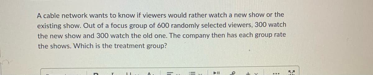 A cable network wants to know if viewers would rather watch a new show or the
existing show. Out of a focus group of 600 randomly selected viewers, 300 watch
the new show and 300 watch the old one. The company then has each group rate
the shows. Which is the treatment group?

