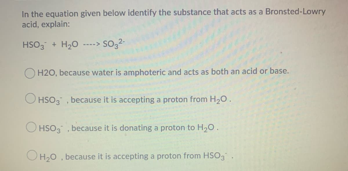 In the equation given below identify the substance that acts as a Bronsted-Lowry
acid, explain:
HSO3 + H20
so,2-
---->
O H2O, because water is amphoteric and acts as both an acid or base.
O HSO3 , because it is accepting a proton from H20.
O HSO3 , because it is donating a proton to H20.
O H,0 , because it is accepting a proton from HSO3.
