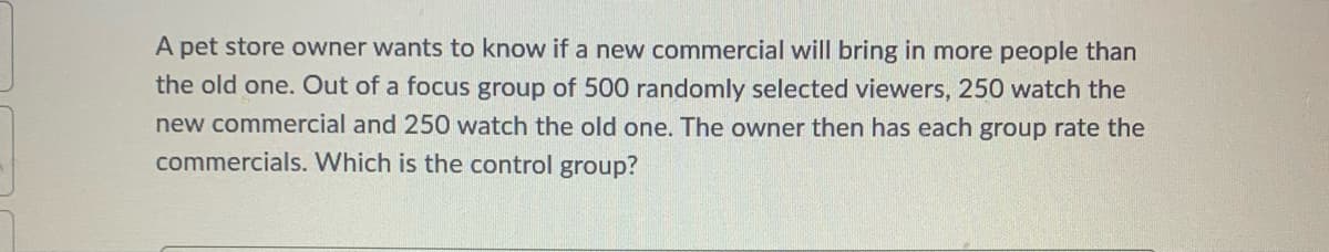 A pet store owner wants to know if a new commercial will bring in more people than
the old one. Out of a focus group of 500 randomly selected viewers, 250 watch the
new commercial and 250 watch the old one. The owner then has each group rate the
commercials. Which is the control group?
