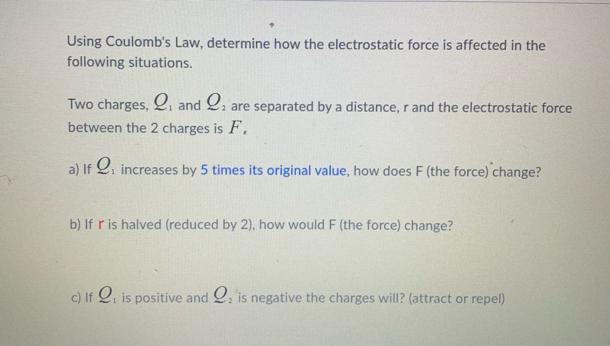 Using Coulomb's Law, determine how the electrostatic force is affected in the
following situations.
Two charges, gi and 2, are separated by a distance, r and the electrostatic force
between the 2 charges is F.
a) If 2i increases by 5 times its original value, how does F (the force) change?
b) If r is halved (reduced by 2), how would F (the force) change?
c) If 2, is positive and . is negative the charges will? (attract or repel)
