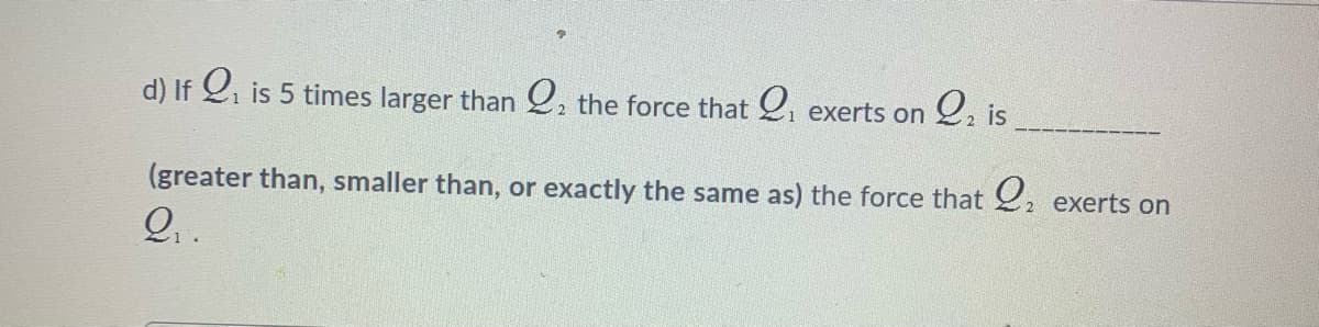 Q, is
d) If 2i is 5 times larger than 2. the force that 2i
exerts on
(greater than, smaller than, or exactly the same as) the force that , exerts on
