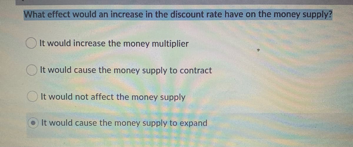 What effect would an increase in the discount rate have on the money supply?
OIt would increase the money multiplier
O It would cause the money supply to contract
It would not affect the money supply
It would cause the money supply to expand
