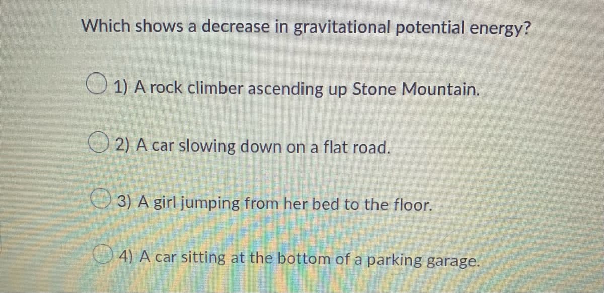 Which shows a decrease in gravitational potential energy?
1) A rock climber ascending up Stone Mountain.
2) A car slowing down on a flat road.
3) A girl jumping from her bed to the floor.
4) A car sitting at the bottom of a parking garage.