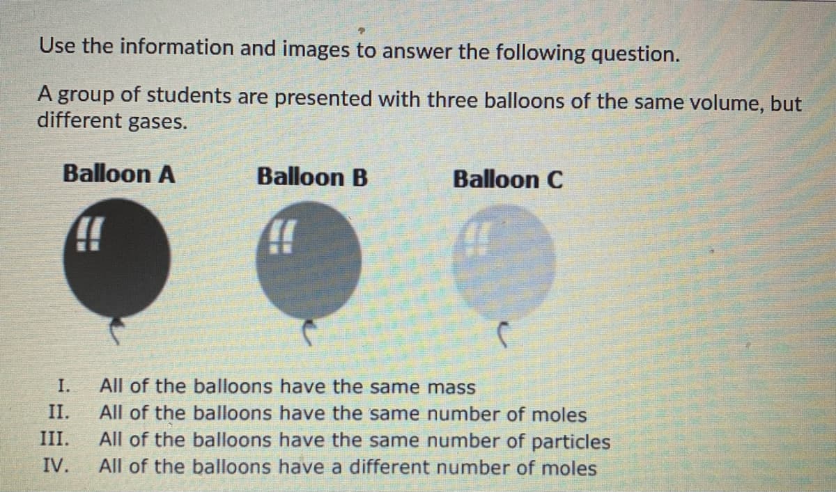 Use the information and images to answer the following question.
A group of students are presented with three balloons of the same volume, but
different gases.
Balloon A
Balloon B
Balloon C
A!
(
r
I.
All of the balloons have the same mass
II.
III.
All of the balloons have the same number of moles
All of the balloons have the same number of particles
All of the balloons have a different number of moles
IV.