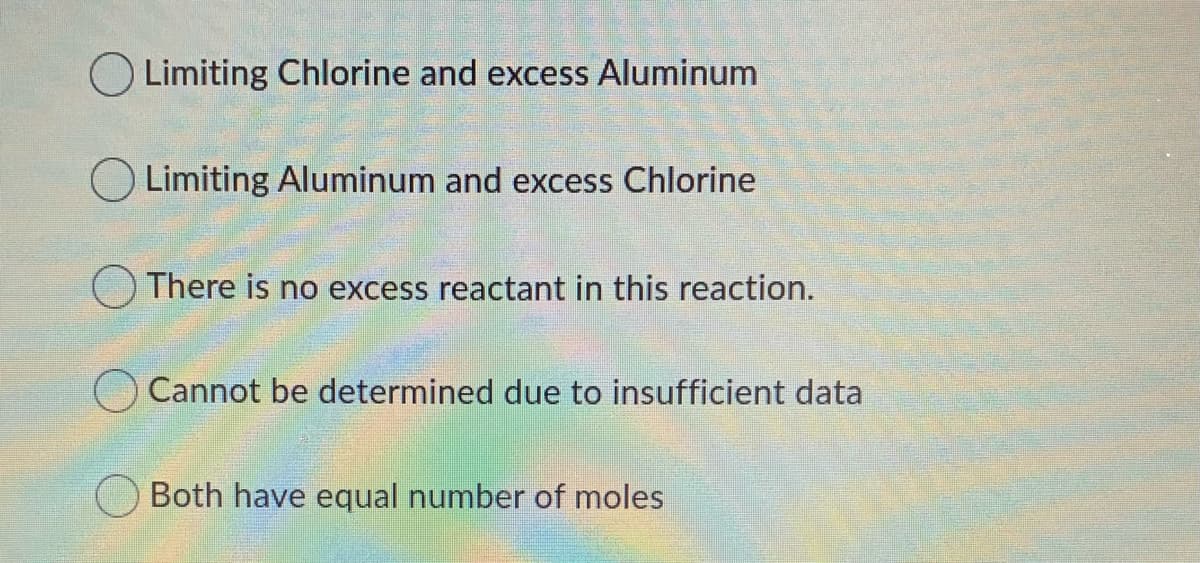 O Limiting Chlorine and excess Aluminum
O Limiting Aluminum and excess Chlorine
O There is no excess reactant in this reaction.
Cannot be determined due to insufficient data
Both have equal number of moles
