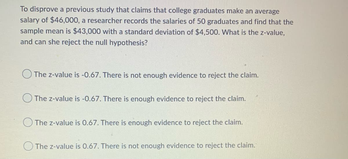 To disprove a previous study that claims that college graduates make an average
salary of $46,000, a researcher records the salaries of 50 graduates and find that the
sample mean is $43,000 with a standard deviation of $4,500. What is the z-value,
and can she reject the null hypothesis?
O The z-value is -0.67. There is not enough evidence to reject the claim.
The z-value is -0.67. There is enough evidence to reject the claim.
The z-value is 0.67. There is enough evidence to reject the claim.
The z-value is 0.67. There is not enough evidence to reject the claim.
