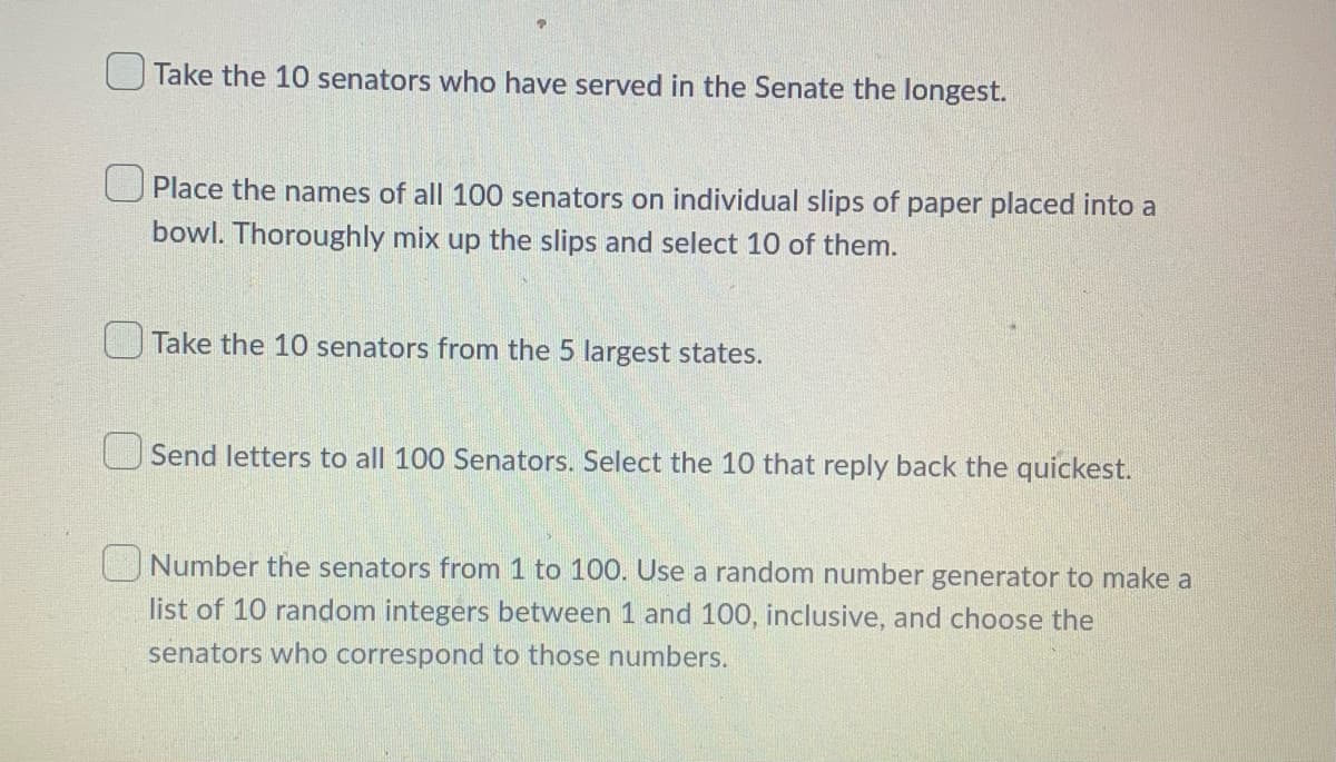 Take the 10 senators who have served in the Senate the longest.
U Place the names of all 100 senators on individual slips of paper placed into a
bowl. Thoroughly mix up the slips and select 10 of them.
Take the 10 senators from the 5 largest states.
Send letters to all 100 Senators. Select the 10 that reply back the quickest.
Number the senators from 1 to 100. Use a random number generator to make a
list of 10 random integers between 1 and 100, inclusive, and choose the
senators who correspond to those numbers.
