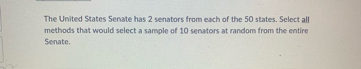 The United States Senate has 2 senators from each of the 50 states. Select all
methods that would select a sample of 10 senators at random from the entire
Senate.
