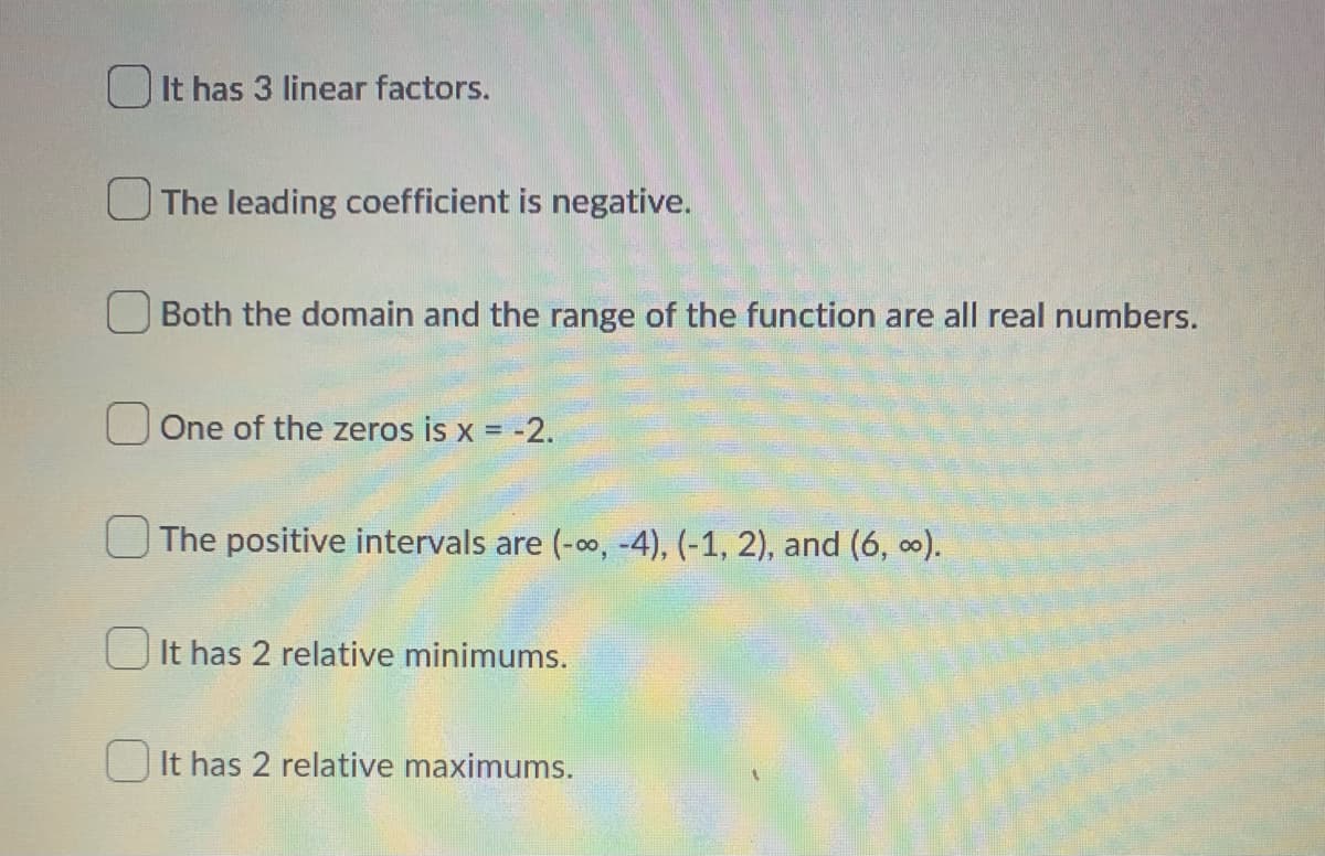 It has 3 linear factors.
The leading coefficient is negative.
Both the domain and the range of the function are all real numbers.
One of the zeros is x = -2.
The positive intervals are (-∞, -4), (-1, 2), and (6, ∞).
It has 2 relative minimums.
It has 2 relative maximums.