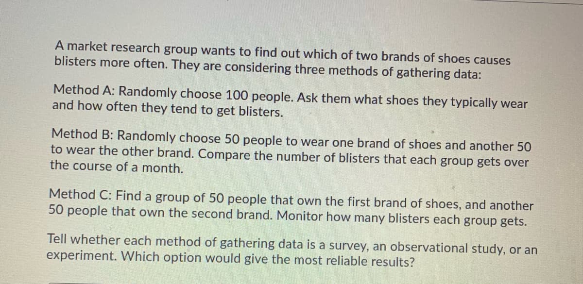 A market research group wants to find out which of two brands of shoes causes
blisters more often. They are considering three methods of gathering data:
Method A: Randomly choose 100 people. Ask them what shoes they typically wear
and how often they tend to get blisters.
Method B: Randomly choose 50 people to wear one brand of shoes and another 50
to wear the other brand. Compare the number of blisters that each group gets over
the course of a month.
Method C: Find a group of 50 people that own the first brand of shoes, and another
50 people that own the second brand. Monitor how many blisters each group gets.
Tell whether each method of gathering data is a survey, an observational study, or an
experiment. Which option would give the most reliable results?
