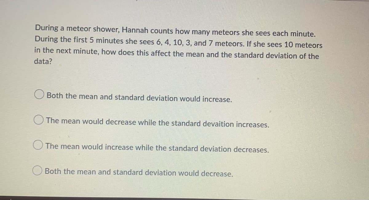 During a meteor shower, Hannah counts how many meteors she sees each minute.
During the first 5 minutes she sees 6, 4, 10, 3, and 7 meteors. If she sees 10 meteors
in the next minute, how does this affect the mean and the standard deviation of the
data?
Both the mean and standard deviation would increase.
The mean would decrease while the standard devaition increases.
O The mean would increase while the standard deviation decreases.
Both the mean and standard deviation would decrease.
