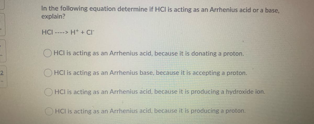 In the following equation determine if HCI is acting as an Arrhenius acid or a base,
explain?
HCI ----> H+ + CI
O HCI is acting as an Arrhenius acid, because it is donating a proton.
2
O HCI is acting as an Arrhenius base, because it is accepting a proton.
HCI is acting as an Arrhenius acid, because it is producing a hydroxide ion.
O HCI is acting as an Arrhenius acid, because it is producing a proton.
