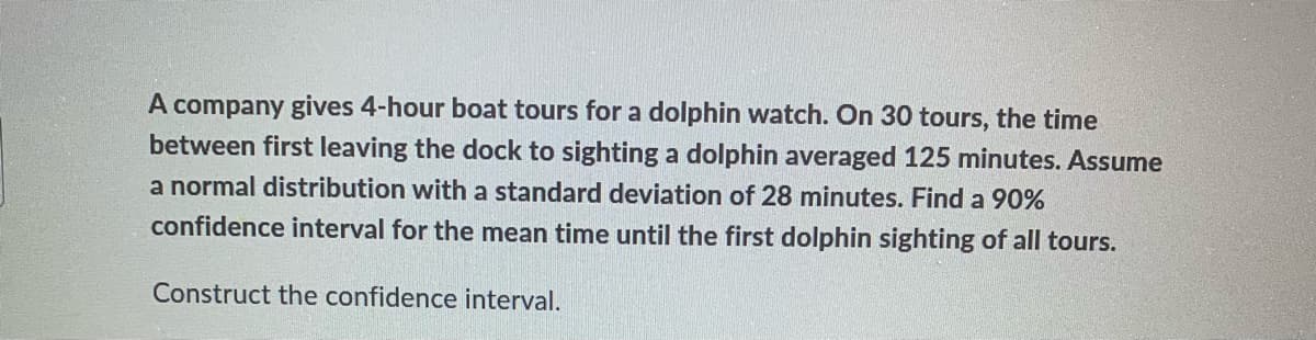A company gives 4-hour boat tours for a dolphin watch. On 30 tours, the time
between first leaving the dock to sighting a dolphin averaged 125 minutes. Assume
a normal distribution with a standard deviation of 28 minutes. Find a 90%
confidence interval for the mean time until the first dolphin sighting of all tours.
Construct the confidence interval.